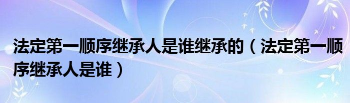 法定第一顺序继承人是谁继承的(法定第一顺序继承人是谁)