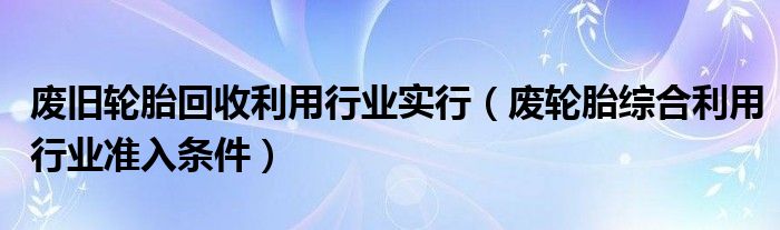 废旧轮胎回收利用行业实行(废轮胎综合利用行业准入条件)