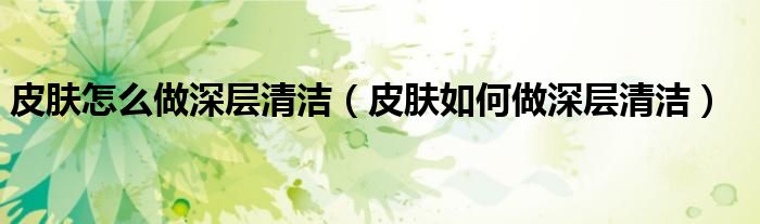 皮肤怎么做深层清洁(皮肤如何做深层清洁)