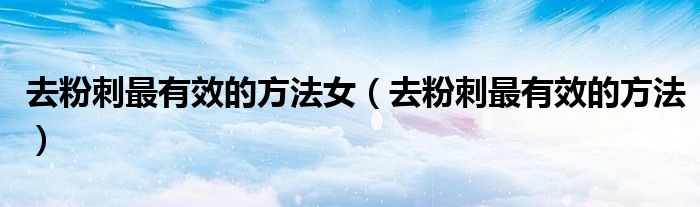 去粉刺最有效的方法女(去粉刺最有效的方法)