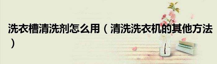 洗衣槽清洗剂怎么用(清洗洗衣机的其他方法)