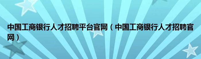 中国工商银行人才招聘平台官网(中国工商银行人才招聘官网)