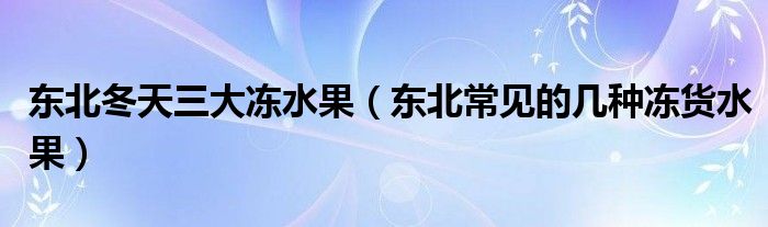 东北冬天三大冻水果（东北常见的几种冻货水果）