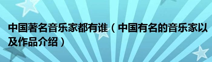 中国著名音乐家都有谁（中国有名的音乐家以及作品介绍）