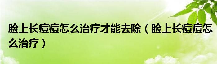 脸上长痘痘怎么治疗才能去除(脸上长痘痘怎么治疗)