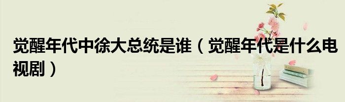 觉醒年代中徐大总统是谁(觉醒年代是什么电视剧)