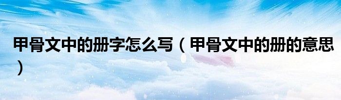 甲骨文中的册字怎么写(甲骨文中的册的意思)