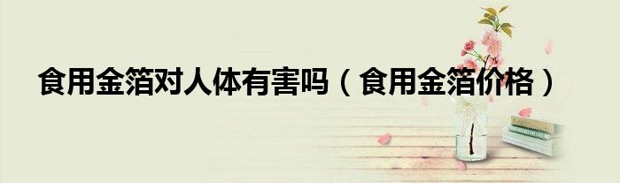 食用金箔对人体有害吗(食用金箔价格)