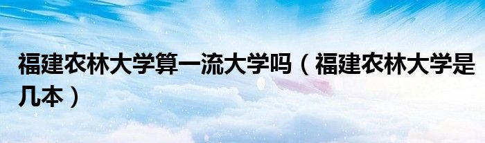 福建农林大学算一流大学吗(福建农林大学是几本)