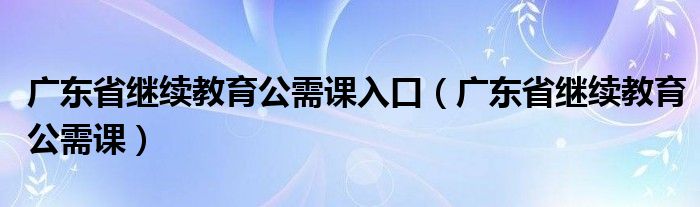 广东省继续教育公需课入口(广东省继续教育公需课)