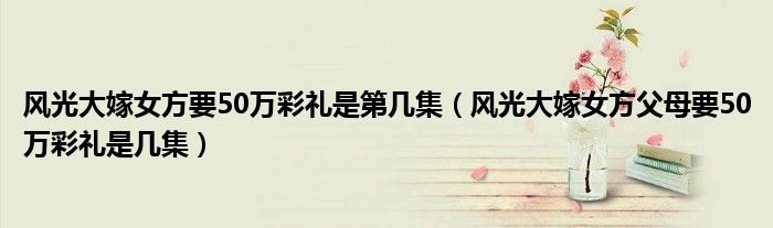 风光大嫁女方要50万彩礼是第几集(风光大嫁女方父母要50万彩礼是几集)