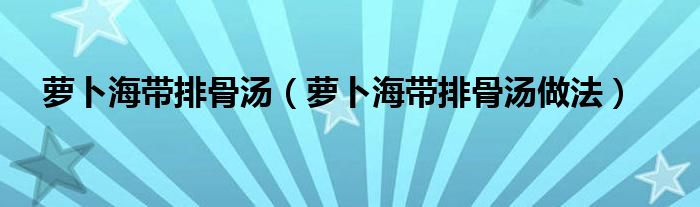 萝卜海带排骨汤(萝卜海带排骨汤做法)