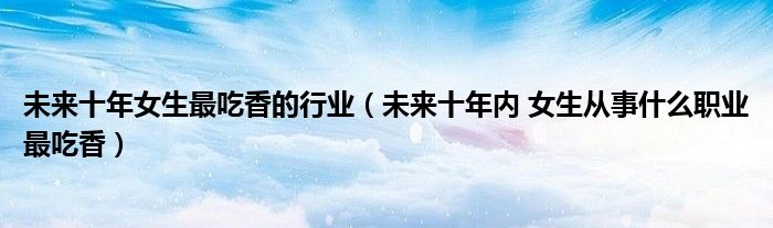 未来十年女生最吃香的行业(未来十年内 女生从事什么职业最吃香)