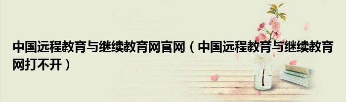 中国远程教育与继续教育网官网(中国远程教育与继续教育网打不开)