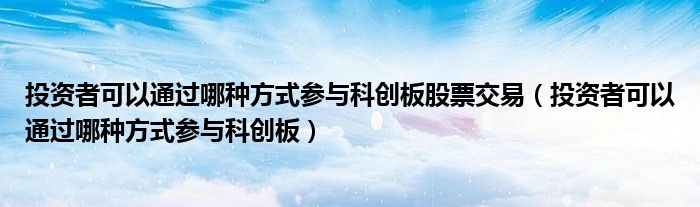 投资者可以通过哪种方式参与科创板股票交易(投资者可以通过哪种方式参与科创板)