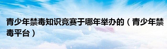 青少年禁毒知识竞赛于哪年举办的(青少年禁毒平台)