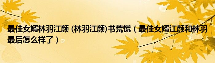 最佳女婿林羽江颜 (林羽江颜)书荒慌(最佳女婿江颜和林羽最后怎么样了)