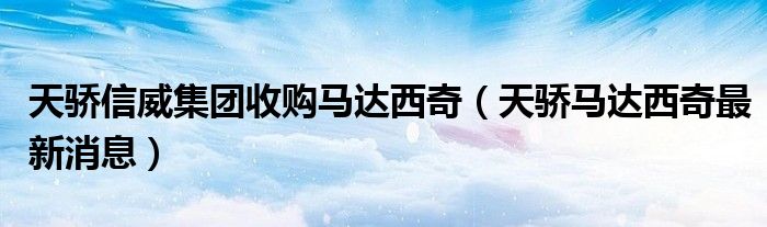 天骄信威集团收购马达西奇(天骄马达西奇最新消息)