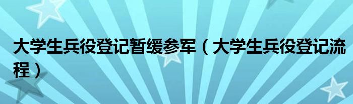 大学生兵役登记暂缓参军(大学生兵役登记流程)