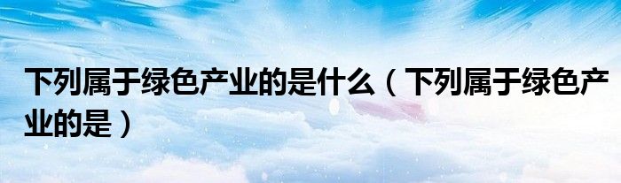 下列属于绿色产业的是什么(下列属于绿色产业的是)