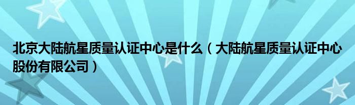 北京大陆航星质量认证中心是什么(大陆航星质量认证中心股份有限公司)
