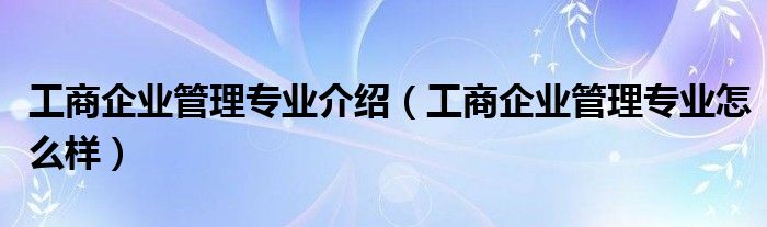 工商企业管理专业介绍（工商企业管理专业怎么样）