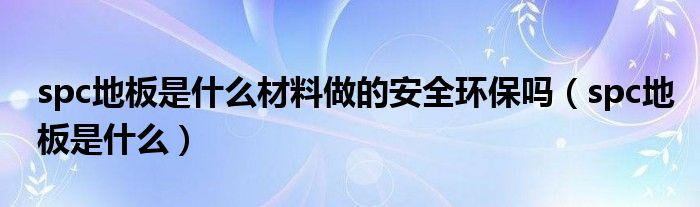 spc地板是什么材料做的安全环保吗(spc地板是什么)