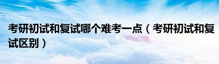 考研初试和复试哪个难考一点(考研初试和复试区别)
