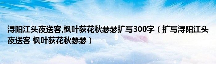 浔阳江头夜送客,枫叶荻花秋瑟瑟扩写300字(扩写浔阳江头夜送客 枫叶荻花秋瑟瑟)