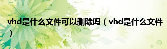 vhd是什么文件可以删除吗(vhd是什么文件)