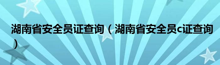 湖南省安全员证查询(湖南省安全员c证查询)