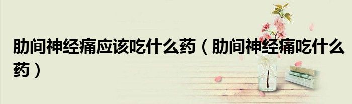 肋间神经痛应该吃什么药(肋间神经痛吃什么药)