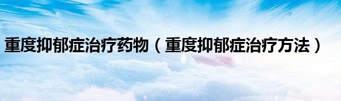 重度抑郁症治疗药物(重度抑郁症治疗方法)