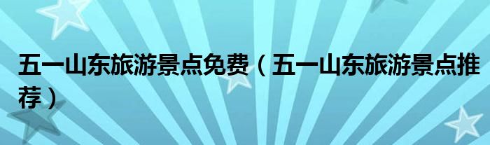 五一山东旅游景点免费(五一山东旅游景点推荐)