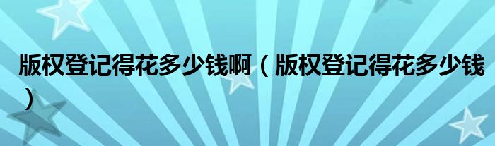 版权登记得花多少钱啊(版权登记得花多少钱)