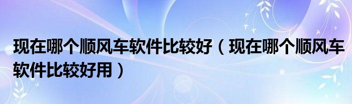 现在哪个顺风车软件比较好（现在哪个顺风车软件比较好用）