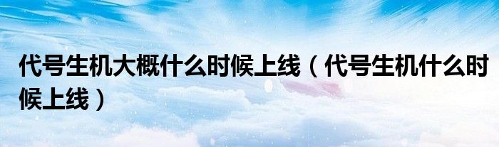 代号生机大概什么时候上线(代号生机什么时候上线)