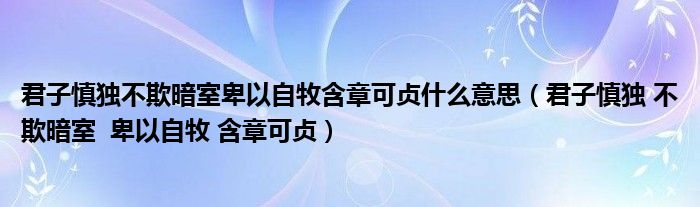 君子慎独不欺暗室卑以自牧含章可贞什么意思(君子慎独 不欺暗室 卑以自牧 含章可贞)