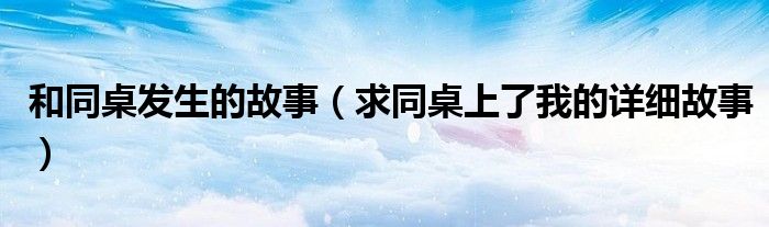 和同桌发生的故事(求同桌上了我的详细故事)