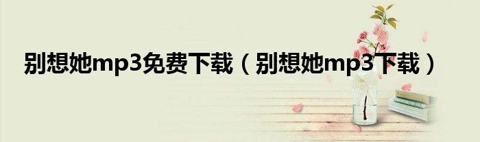 别想她mp3免费下载(别想她mp3下载)