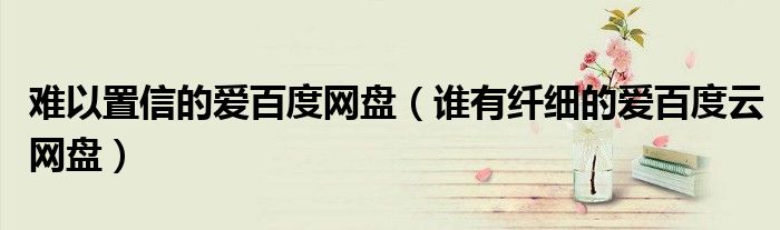难以置信的爱百度网盘(谁有纤细的爱百度云网盘)