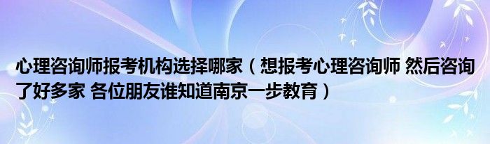 心理咨询师报考机构选择哪家(想报考心理咨询师 然后咨询了好多家 各位朋友谁知道南京一步教育)
