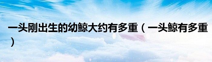 一头刚出生的幼鲸大约有多重(一头鲸有多重)