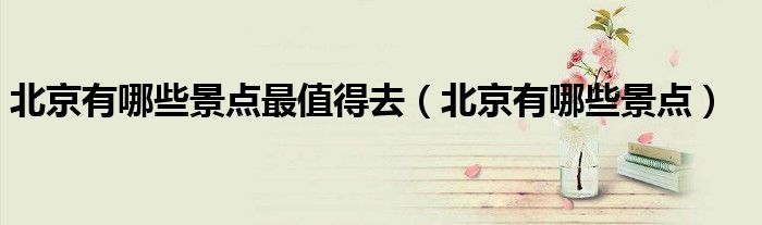 北京有哪些景点最值得去(北京有哪些景点)