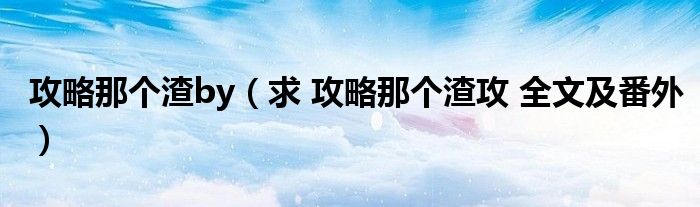 攻略那个渣by(求 攻略那个渣攻 全文及番外)