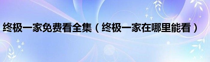 终极一家免费看全集(终极一家在哪里能看)