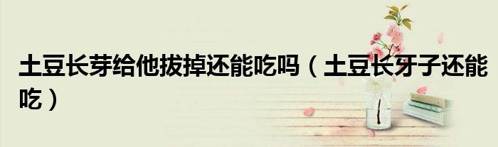 土豆长芽给他拔掉还能吃吗(土豆长牙子还能吃)