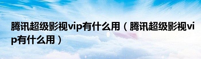 腾讯超级影视vip有什么用（腾讯超级影视vip有什么用）