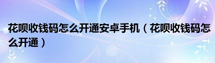 花呗收钱码怎么开通安卓手机（花呗收钱码怎么开通）