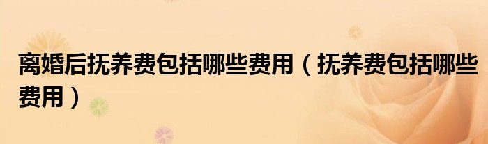 离婚后抚养费包括哪些费用(抚养费包括哪些费用)
